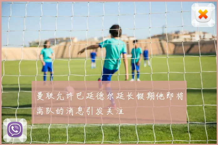 曼联允许巴延德尔延长假期他即将离队的消息引发关注