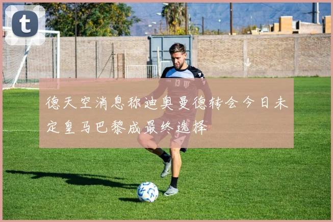 德天空消息称迪奥曼德转会今日未定皇马巴黎成最终选择
