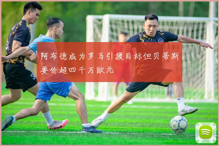 阿布德成为罗马引援目标但贝蒂斯要价超四千万欧元