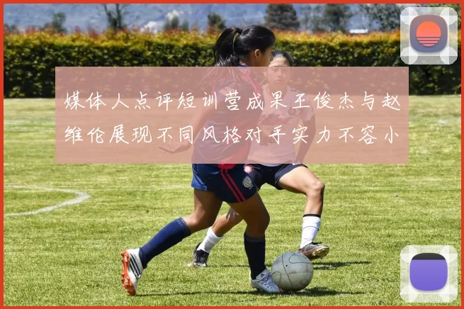媒体人点评短训营成果王俊杰与赵维伦展现不同风格对手实力不容小觑