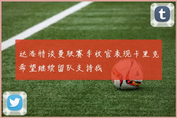 达洛特谈曼联赛季收官表现卡里克希望继续留队支持我