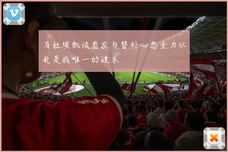 马杜埃凯谈首发与替补心态全力以赴是我唯一的追求