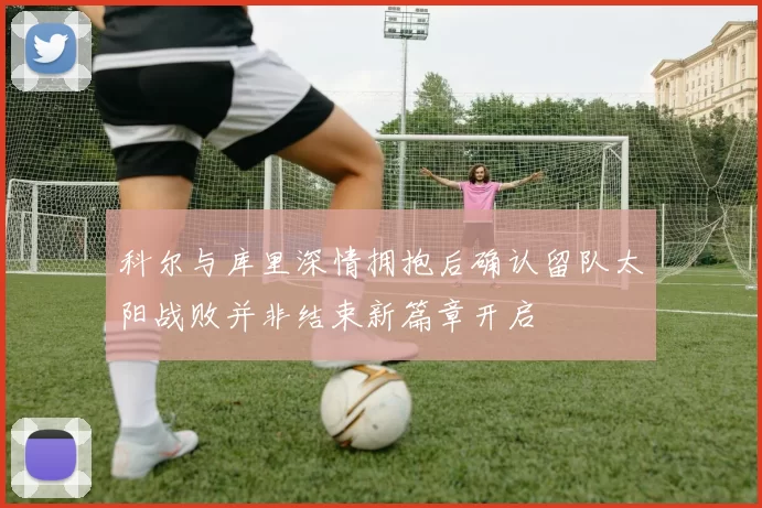 科尔与库里深情拥抱后确认留队太阳战败并非结束新篇章开启