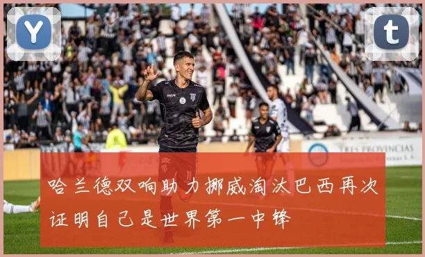 哈兰德双响助力挪威淘汰巴西再次证明自己是世界第一中锋