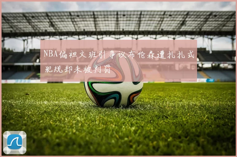NBA偏袒文班引争议布伦森遭扎扎式犯规却未被判罚