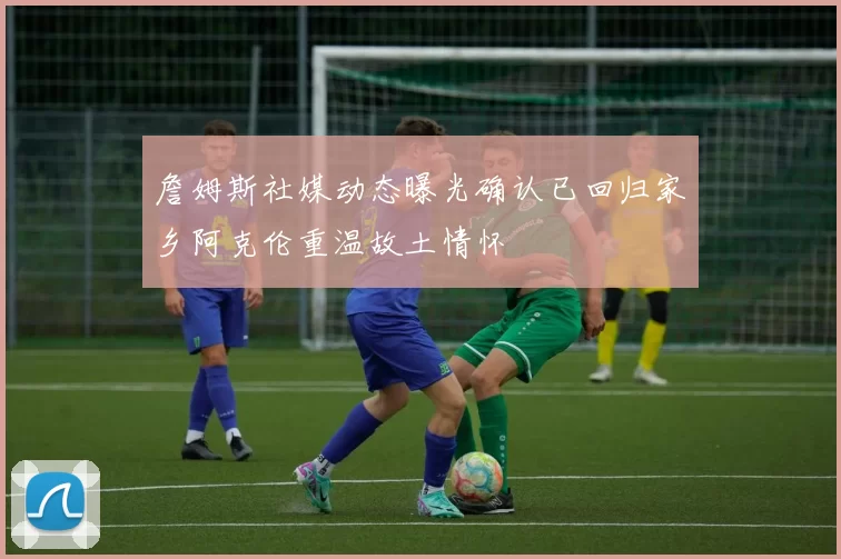 詹姆斯社媒动态曝光确认已回归家乡阿克伦重温故土情怀