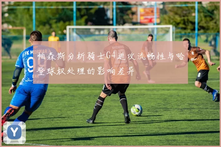 帕森斯分析骑士G4进攻流畅性与哈登球权处理的影响差异