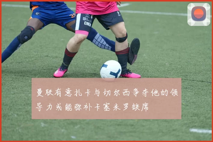 曼联有意扎卡与切尔西争夺他的领导力或能弥补卡塞米罗缺席