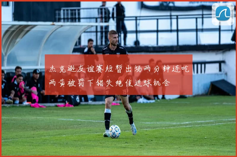 杰克逊友谊赛短暂出场两分钟连吃两黄被罚下错失绝佳进球机会
