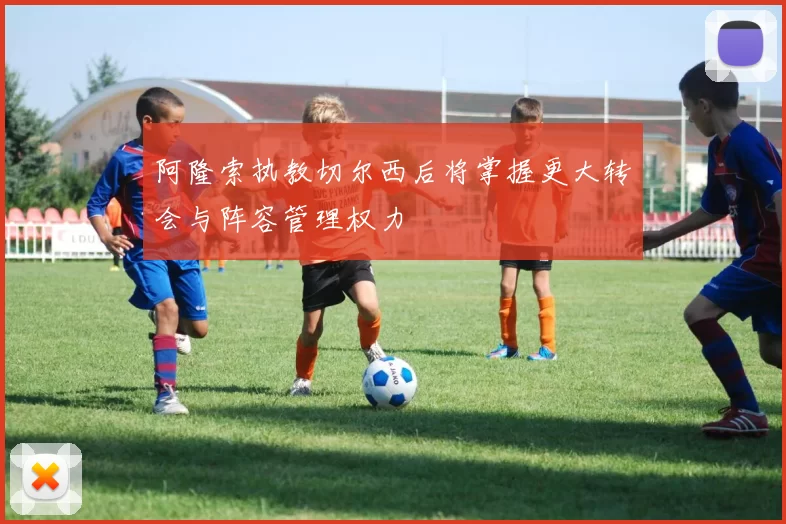 阿隆索执教切尔西后将掌握更大转会与阵容管理权力