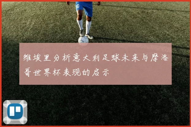 维埃里分析意大利足球未来与摩洛哥世界杯表现的启示