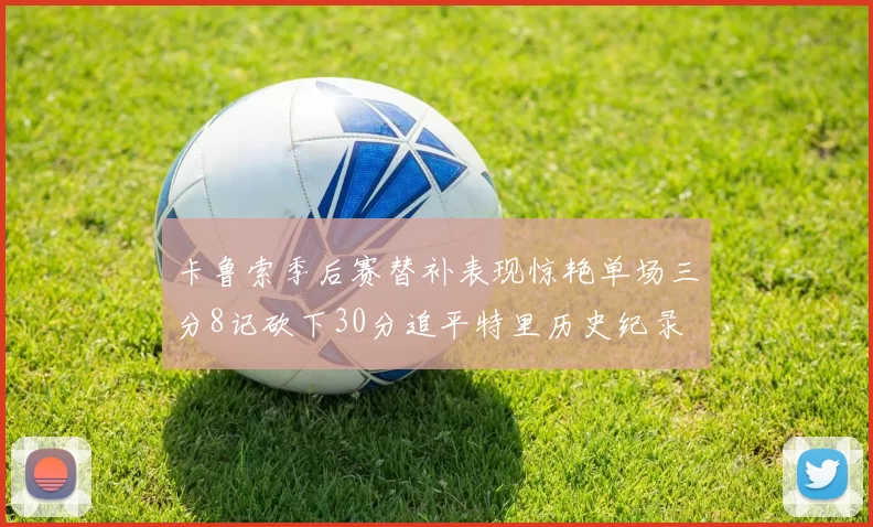 卡鲁索季后赛替补表现惊艳单场三分8记砍下30分追平特里历史纪录