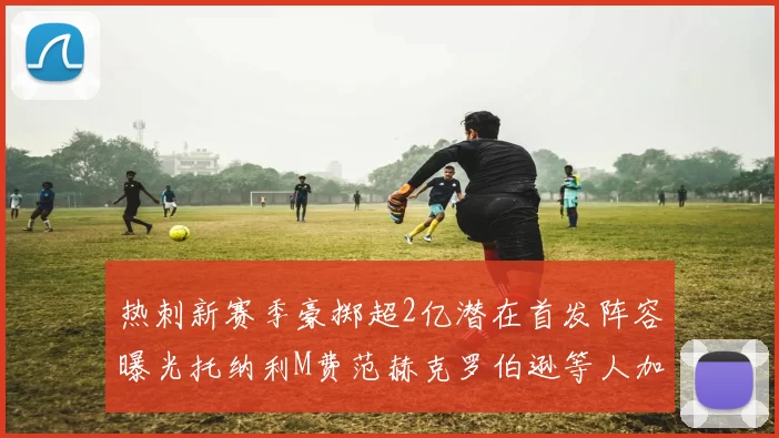 热刺新赛季豪掷超2亿潜在首发阵容曝光托纳利M费范赫克罗伯逊等人加盟