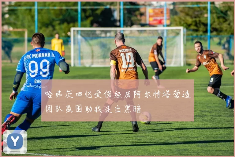 哈弗茨回忆受伤经历阿尔特塔营造团队氛围助我走出黑暗