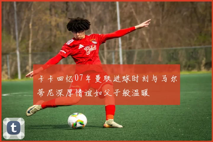 卡卡回忆07年曼联进球时刻与马尔蒂尼深厚情谊如父子般温暖