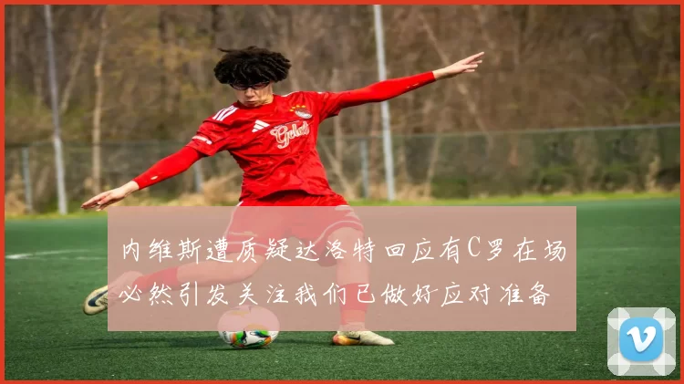 内维斯遭质疑达洛特回应有C罗在场必然引发关注我们已做好应对准备