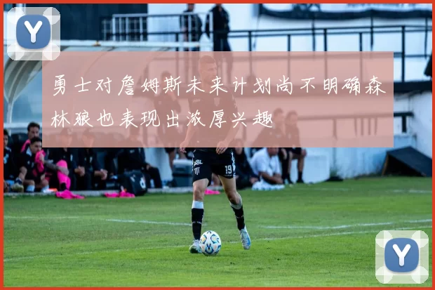 勇士对詹姆斯未来计划尚不明确森林狼也表现出浓厚兴趣