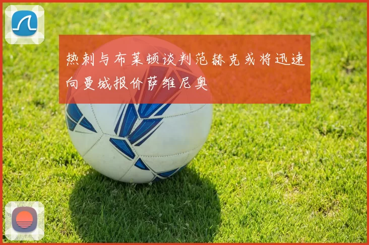 热刺与布莱顿谈判范赫克或将迅速向曼城报价萨维尼奥