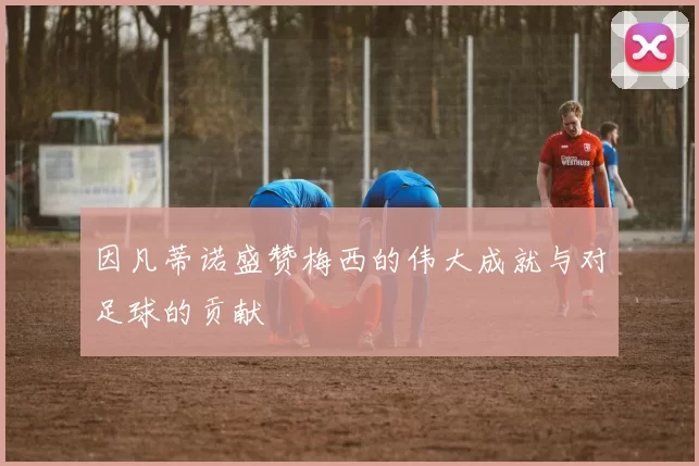 因凡蒂诺盛赞梅西的伟大成就与对足球的贡献