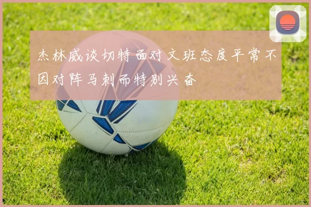 杰林威谈切特面对文班态度平常不因对阵马刺而特别兴奋