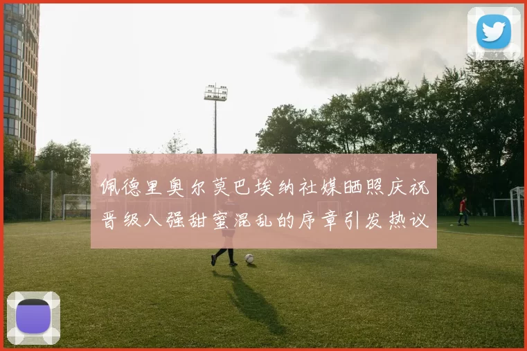 佩德里奥尔莫巴埃纳社媒晒照庆祝晋级八强甜蜜混乱的序章引发热议