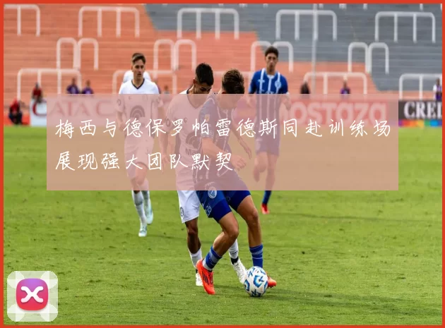 梅西与德保罗帕雷德斯同赴训练场展现强大团队默契