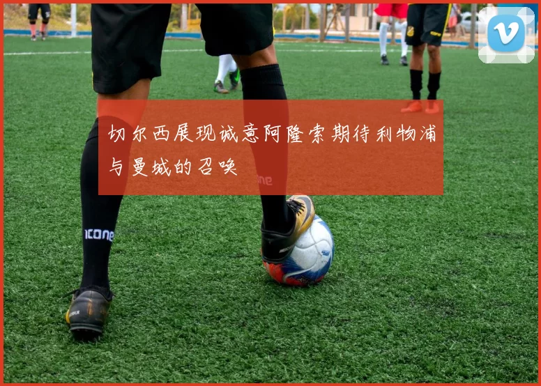 切尔西展现诚意阿隆索期待利物浦与曼城的召唤