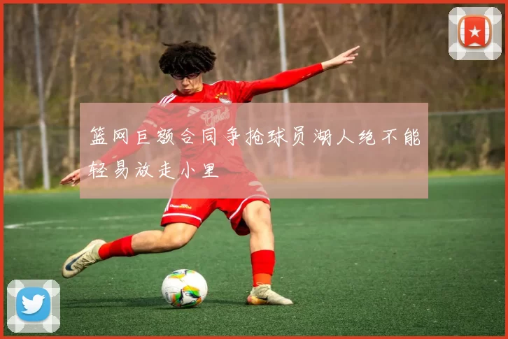 篮网巨额合同争抢球员湖人绝不能轻易放走小里