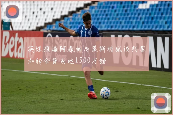 英媒报道阿森纳与莱斯特城谈判蒙加转会费或达1500万镑